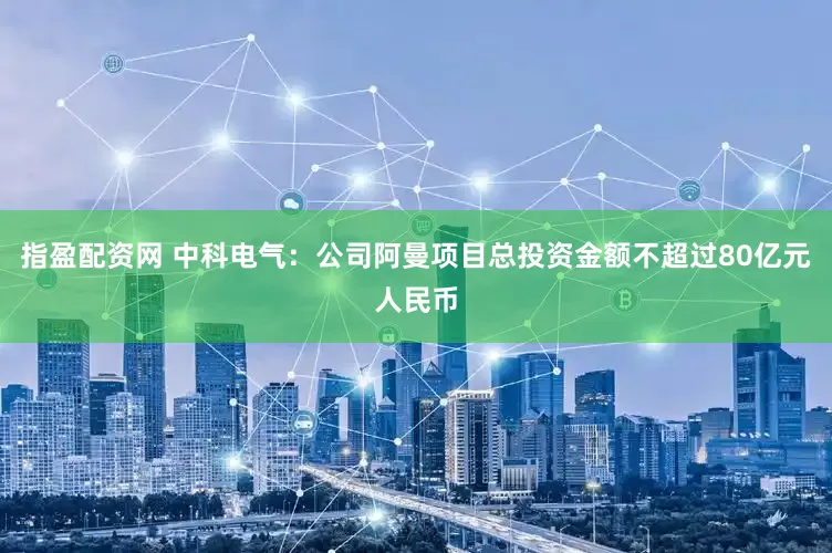 指盈配资网 中科电气：公司阿曼项目总投资金额不超过80亿元人民币