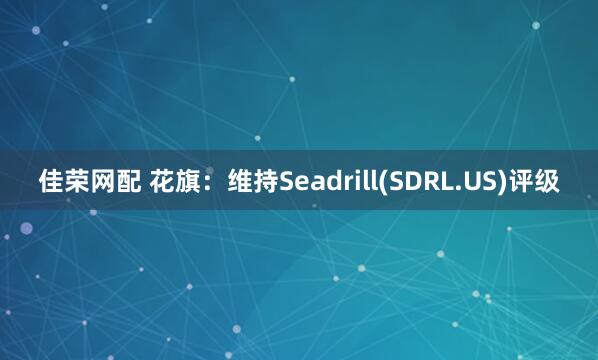 佳荣网配 花旗：维持Seadrill(SDRL.US)评级