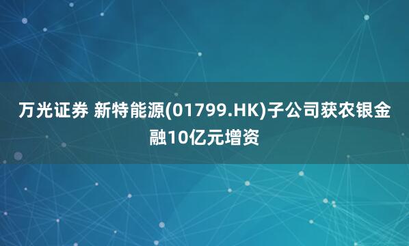 万光证券 新特能源(01799.HK)子公司获农银金融10亿元增资
