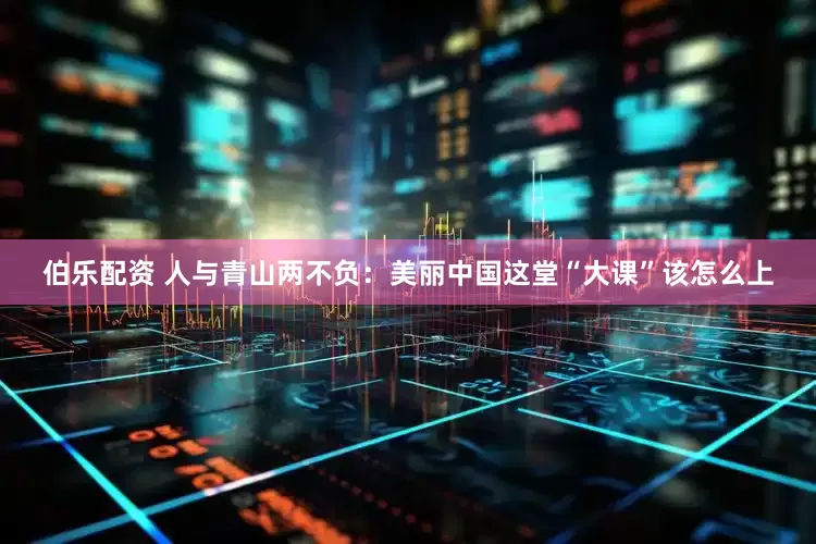 伯乐配资 人与青山两不负：美丽中国这堂“大课”该怎么上