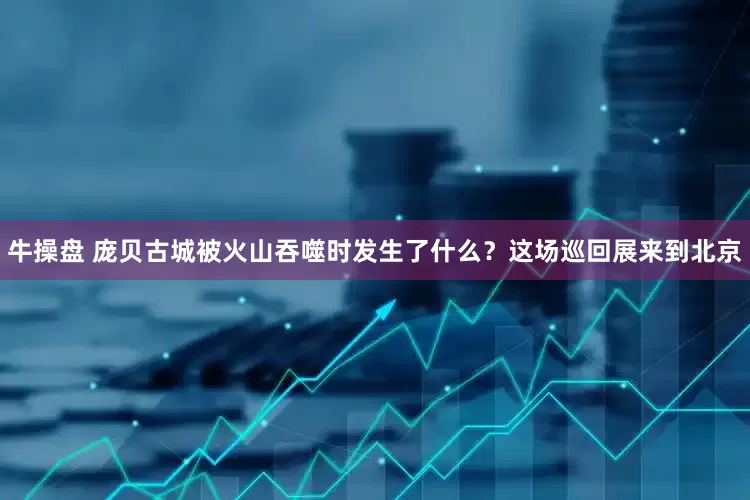 牛操盘 庞贝古城被火山吞噬时发生了什么？这场巡回展来到北京