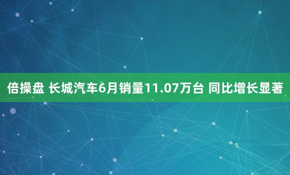 倍操盘 长城汽车6月销量11.07万台 同比增长显著