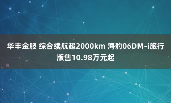 华丰金服 综合续航超2000km 海豹06DM-i旅行版售10.98万元起