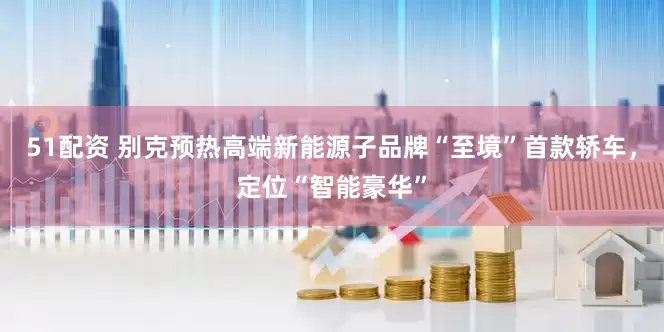 51配资 别克预热高端新能源子品牌“至境”首款轿车，定位“智能豪华”