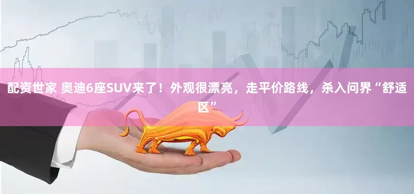 配资世家 奥迪6座SUV来了！外观很漂亮，走平价路线，杀入问界“舒适区”