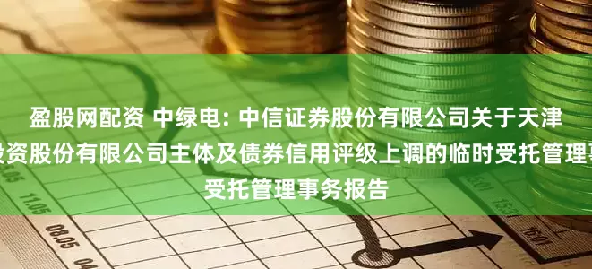 盈股网配资 中绿电: 中信证券股份有限公司关于天津中绿电投资股份有限公司主体及债券信用评级上调的临时受托管理事务报告