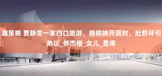趣策略 贾静雯一家四口旅游，梧桐妹开派对，肚脐环引热议_修杰楷_女儿_显得