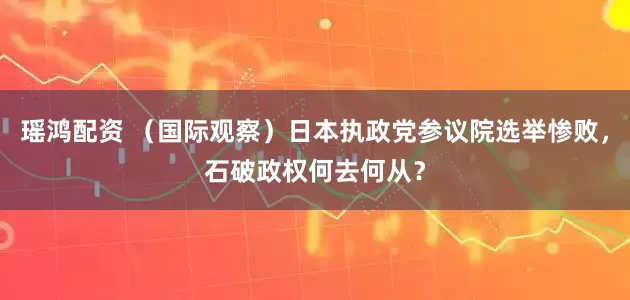 瑶鸿配资 （国际观察）日本执政党参议院选举惨败，石破政权何去何从？