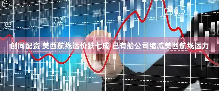 创同配资 美西航线运价跌七成 已有船公司缩减美西航线运力