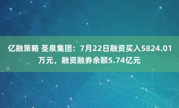 亿融策略 圣泉集团：7月22日融资买入5824.01万元，融资融券余额5.74亿元