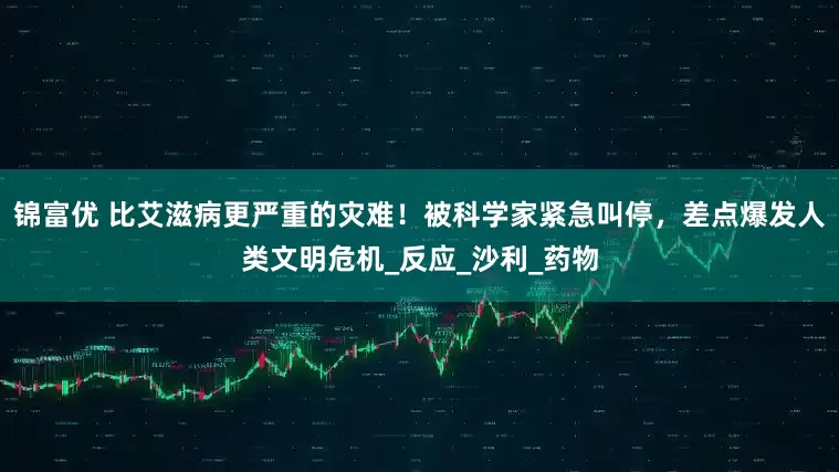 锦富优 比艾滋病更严重的灾难！被科学家紧急叫停，差点爆发人类文明危机_反应_沙利_药物