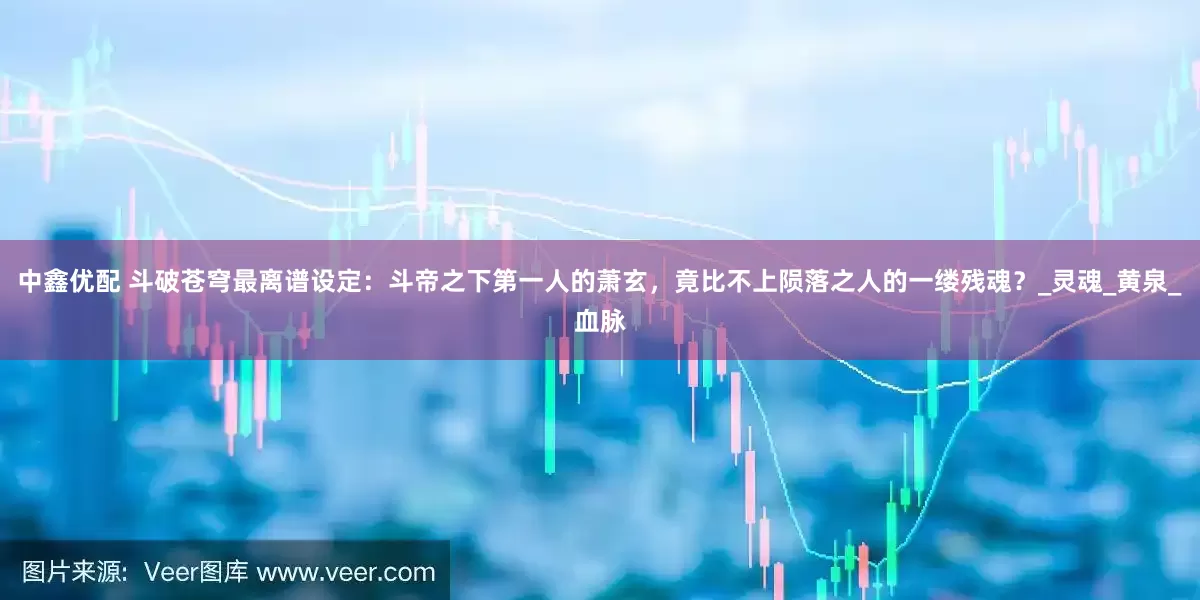 中鑫优配 斗破苍穹最离谱设定：斗帝之下第一人的萧玄，竟比不上陨落之人的一缕残魂？_灵魂_黄泉_血脉