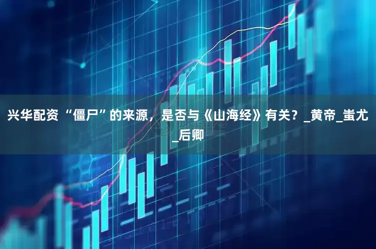 兴华配资 “僵尸”的来源，是否与《山海经》有关？_黄帝_蚩尤_后卿