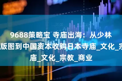 9688策略宝 寺庙出海：从少林寺的海外版图到中国资本收购日本寺庙_文化_宗教_商业
