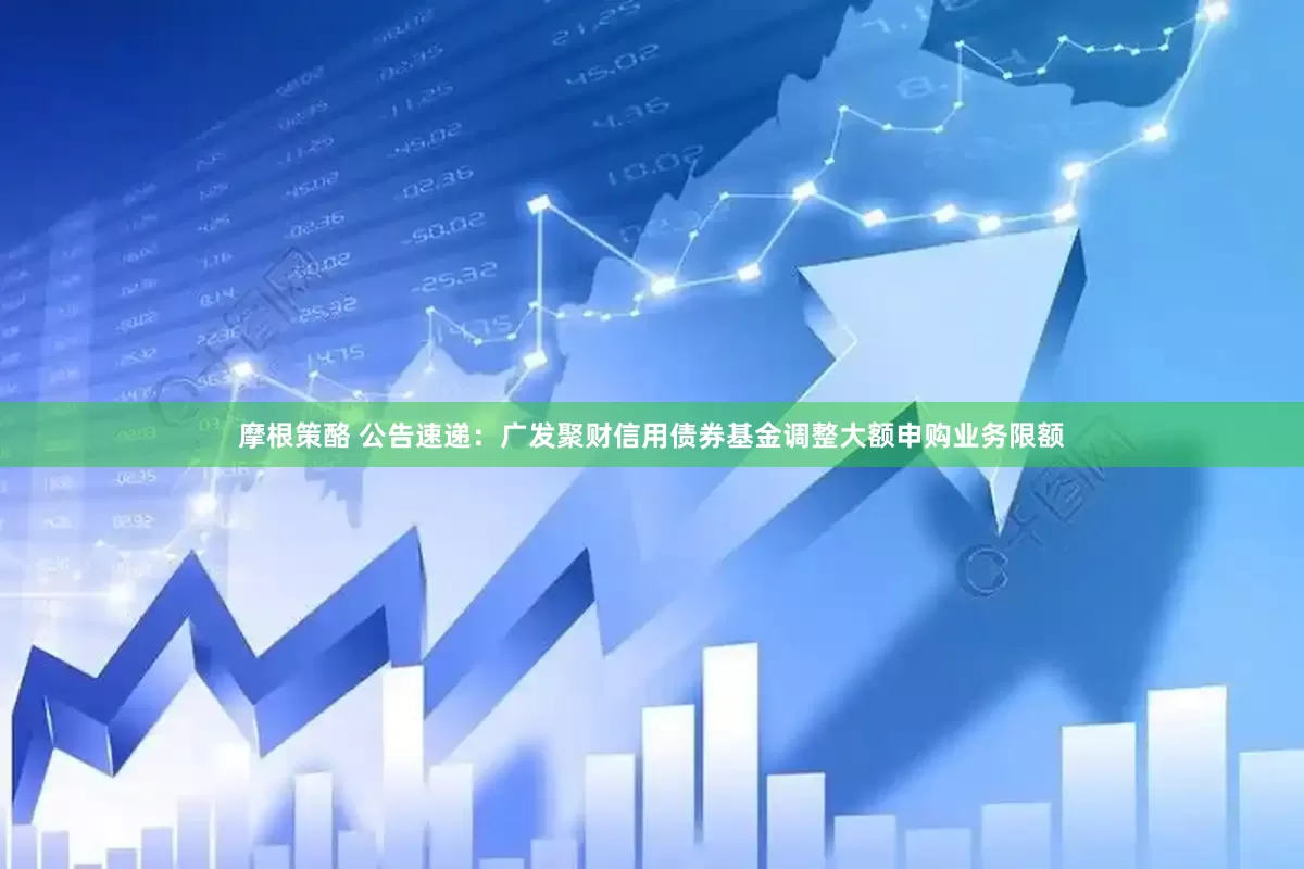 摩根策酪 公告速递：广发聚财信用债券基金调整大额申购业务限额