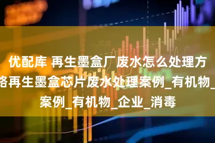 优配库 再生墨盒厂废水怎么处理方法|集成电路再生墨盒芯片废水处理案例_有机物_企业_消毒