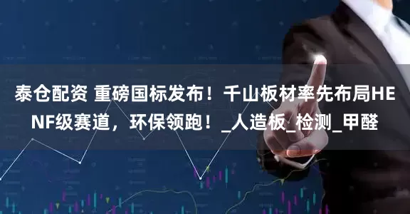 泰仓配资 重磅国标发布！千山板材率先布局HENF级赛道，环保领跑！_人造板_检测_甲醛