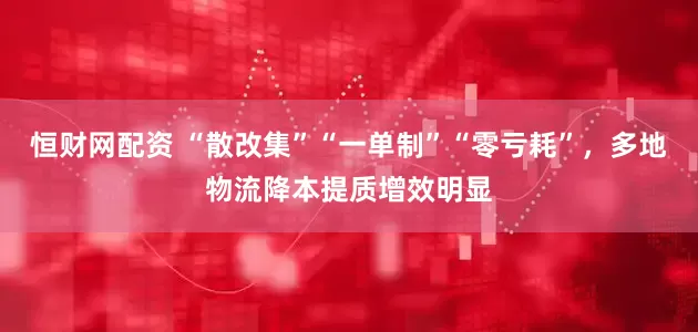 恒财网配资 “散改集”“一单制”“零亏耗”，多地物流降本提质增效明显