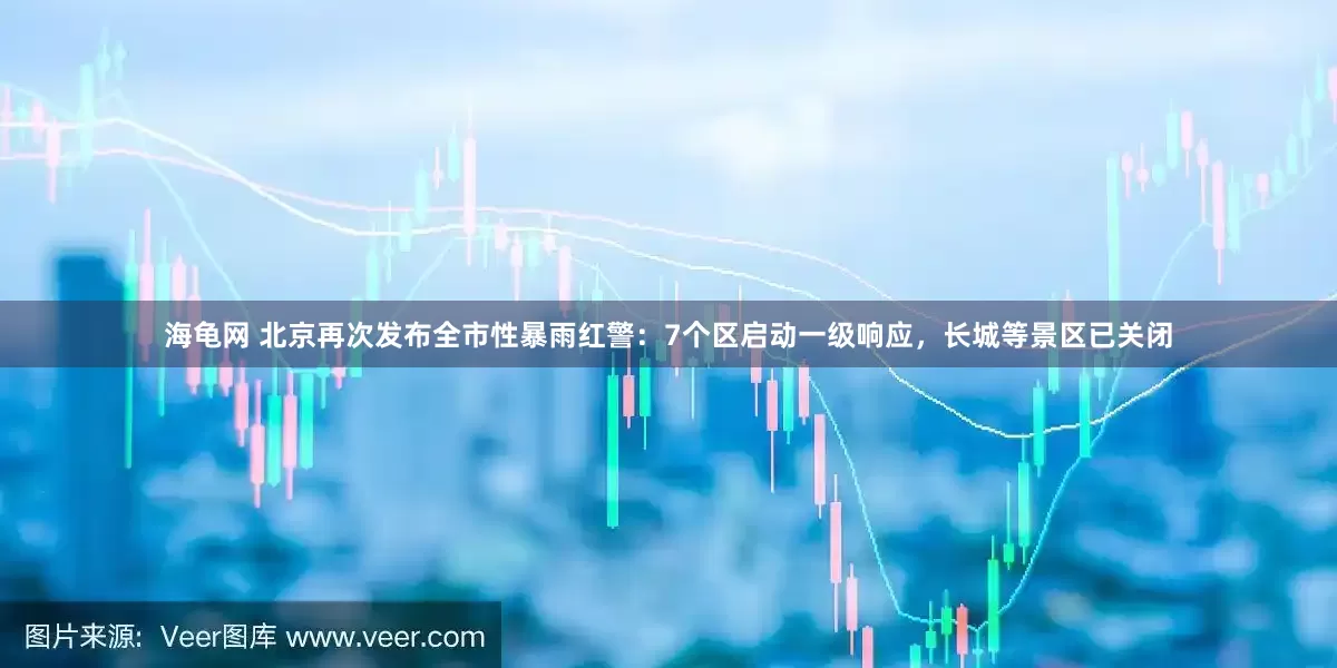海龟网 北京再次发布全市性暴雨红警：7个区启动一级响应，长城等景区已关闭
