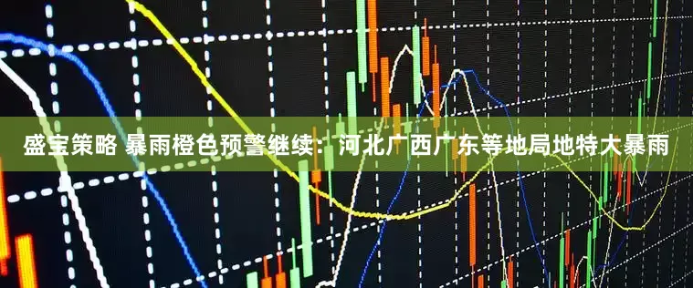 盛宝策略 暴雨橙色预警继续：河北广西广东等地局地特大暴雨