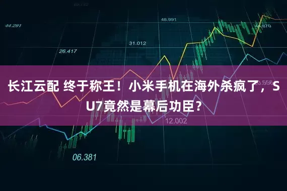 长江云配 终于称王！小米手机在海外杀疯了，SU7竟然是幕后功臣？