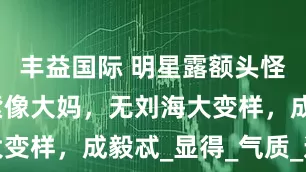 丰益国际 明星露额头怪磕碜！杨紫像大妈，无刘海大变样，成毅忒_显得_气质_造型