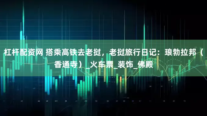 杠杆配资网 搭乘高铁去老挝，老挝旅行日记：琅勃拉邦（香通寺）_火车票_装饰_佛殿