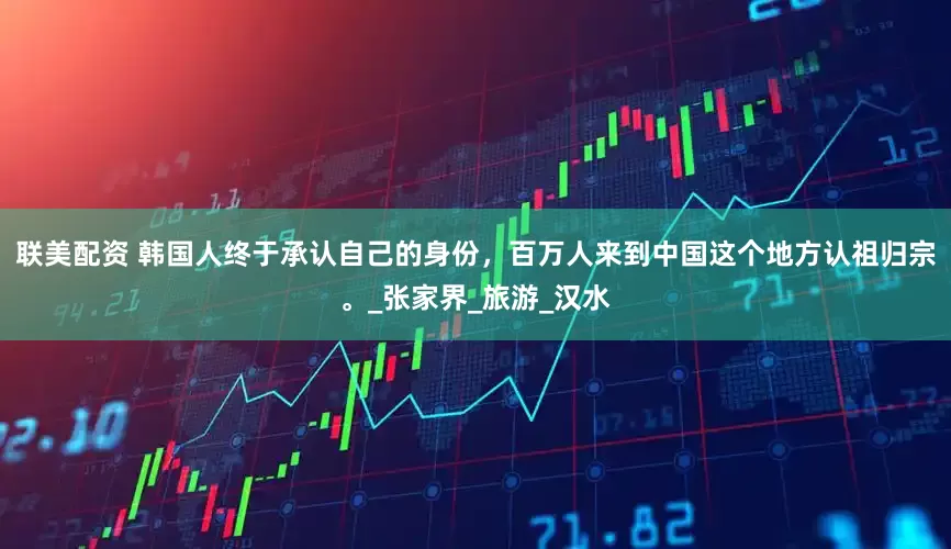 联美配资 韩国人终于承认自己的身份，百万人来到中国这个地方认祖归宗。_张家界_旅游_汉水