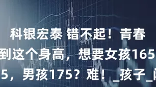 科银宏泰 错不起！青春期前没长到这个身高，想要女孩165，男孩175？难！_孩子_闭合_激素