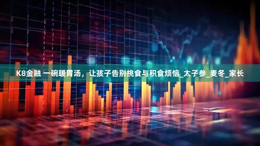 K8金融 一碗暖胃汤，让孩子告别挑食与积食烦恼_太子参_麦冬_家长