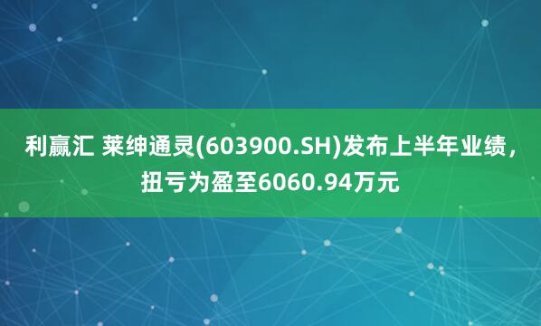 利赢汇 莱绅通灵(603900.SH)发布上半年业绩，扭亏为盈至6060.94万元