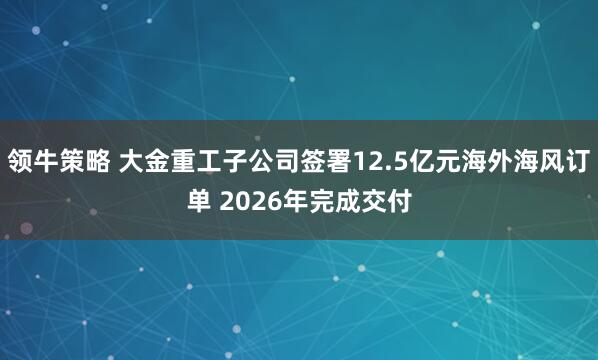 领牛策略 大金重工子公司签署12.5亿元海外海风订单 2026年完成交付