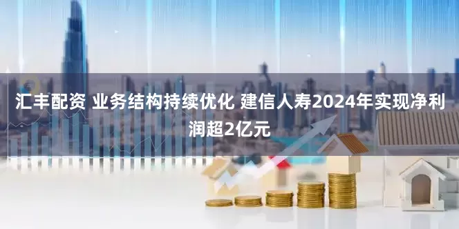 汇丰配资 业务结构持续优化 建信人寿2024年实现净利润超2亿元