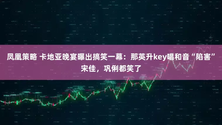 凤凰策略 卡地亚晚宴曝出搞笑一幕:那英升key唱和音“陷害”宋佳,巩俐都笑了