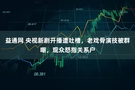 益通网 央视新剧开播遭吐槽,老戏骨演技被群嘲,观众怒指关系户