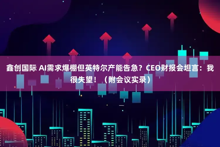 鑫创国际 AI需求爆棚但英特尔产能告急？CEO财报会坦言：我很失望！（附会议实录）