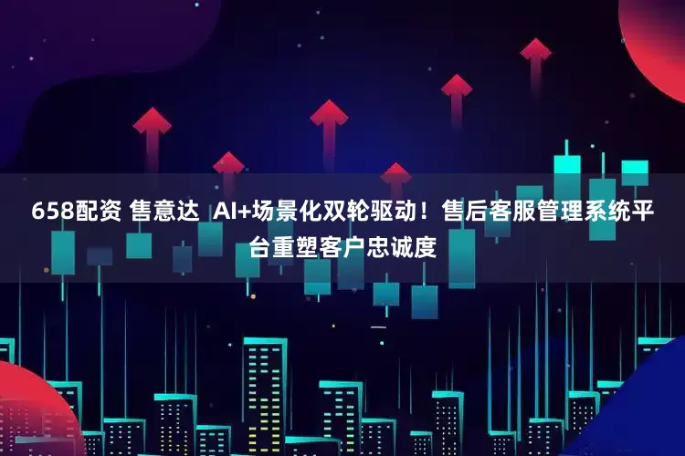 658配资 售意达  AI+场景化双轮驱动！售后客服管理系统平台重塑客户忠诚度