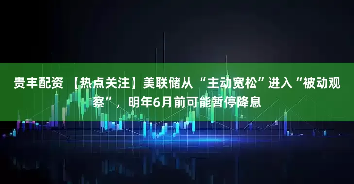 贵丰配资 【热点关注】美联储从 “主动宽松”进入“被动观察”，明年6月前可能暂停降息