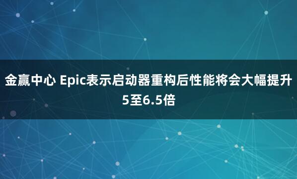 金赢中心 Epic表示启动器重构后性能将会大幅提升5至6.5倍