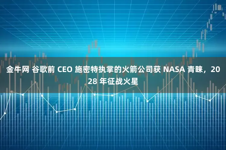 金牛网 谷歌前 CEO 施密特执掌的火箭公司获 NASA 青睐，2028 年征战火星